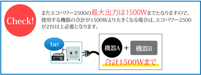 またエコパワー2500の最大出力は1500Wまでとなりますので、
使用する機器の合計が1500Wより大きくなる場合は、エコパワー2500が2台以上必要となります。