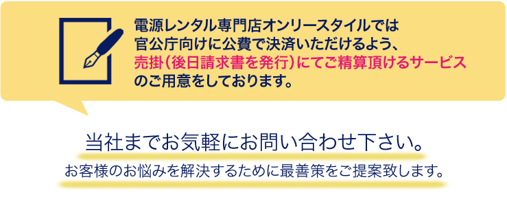 電源レンタル専門店オンリースタイルでは
官公庁向けに公費で決済いただけるよう、売掛（後日請求書を発行）にてご精算頂けるサービスのご用意をしております。当社までお気軽にお問い合わせ下さい。お客様のお悩みを解決するために最善策をご提案致します。